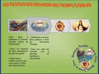 21
Fase de
Resgate
EventoModelagemExploração Modelagem
• Celebrada na quinta-
feira posterior à festa
da Santíssima
Trindade
• Deve ser vista em
conexão com a
devoção ao
Santíssimo
Sacramento.
•Esta festa é
celebrada no primeiro
domingo depois de
Pentecostes
• Como um especial
de olhar retrospectivo
de ação de graças
• Sobre todo o
mistério salvífico que
o pai opera no Filho
pelo Espírito Santo.
 