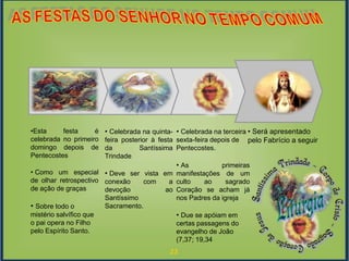 23
Fase de
Resgate
EventoModelagemExploração
Fase de
Resgate
• Será apresentado
pelo Fabrício a seguir
• Celebrada na terceira
sexta-feira depois de
Pentecostes.
• As primeiras
manifestações de um
culto ao sagrado
Coração se acham já
nos Padres da igreja
• Due se apóiam em
certas passagens do
evangelho de João
(7,37; 19,34
• Celebrada na quinta-
feira posterior à festa
da Santíssima
Trindade
• Deve ser vista em
conexão com a
devoção ao
Santíssimo
Sacramento.
•Esta festa é
celebrada no primeiro
domingo depois de
Pentecostes
• Como um especial
de olhar retrospectivo
de ação de graças
• Sobre todo o
mistério salvífico que
o pai opera no Filho
pelo Espírito Santo.
 