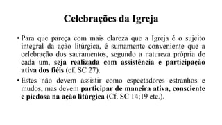 Celebrações da Igreja
• Para que pareça com mais clareza que a Igreja é o sujeito
integral da ação litúrgica, é sumamente conveniente que a
celebração dos sacramentos, segundo a natureza própria de
cada um, seja realizada com assistência e participação
ativa dos fiéis (cf. SC 27).
• Estes não devem assistir como espectadores estranhos e
mudos, mas devem participar de maneira ativa, consciente
e piedosa na ação litúrgica (Cf. SC 14;19 etc.).
 