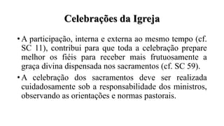 Celebrações da Igreja
• A participação, interna e externa ao mesmo tempo (cf.
SC 11), contribui para que toda a celebração prepare
melhor os fiéis para receber mais frutuosamente a
graça divina dispensada nos sacramentos (cf. SC 59).
• A celebração dos sacramentos deve ser realizada
cuidadosamente sob a responsabilidade dos ministros,
observando as orientações e normas pastorais.
 