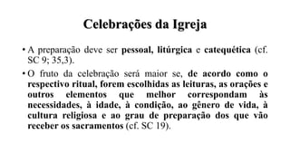 Celebrações da Igreja
• A preparação deve ser pessoal, litúrgica e catequética (cf.
SC 9; 35,3).
• O fruto da celebração será maior se, de acordo como o
respectivo ritual, forem escolhidas as leituras, as orações e
outros elementos que melhor correspondam às
necessidades, à idade, à condição, ao gênero de vida, à
cultura religiosa e ao grau de preparação dos que vão
receber os sacramentos (cf. SC 19).
 