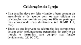 Celebrações da Igreja
• Esta escolha deve ser feita visando o bem comum da
assembleia e de acordo com os que oficiam na
celebração, sem excluir os próprios fiéis na parte que
lhes corresponde mais diretamente (cf. IGMR 111,
352).
• Todos os que intervém na celebração dos sacramentos
devem estar profundamente penetrados do espírito da
liturgia e instruídos para cumprir sua função
devidamente. (cf. SC 29).
 