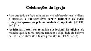 Celebrações da Igreja
• Para que tudo se faça com ordem e a celebração resulte digna
e frutuosa, é indispensável seguir fielmente os livros
litúrgicos aprovados pela autoridade competente. (cf. CIC
846 § 1).
• As leituras devem ser tomadas dos lecionários oficiais, de
maneira que se torne patente também a dignidade da Palavra
de Deus e se alimente a fé dos presentes (cf. ELM 32;37).
 