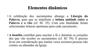 Elementos dinâmicos
• A celebração dos sacramentos abrange a Liturgia da
Palavra, para que se manifeste a íntima unidade entre a
Palavra e o rito (cf. SC 35). Com esta finalidade foram
selecionadas leituras oportunas para cada sacramento.
• A homilia contribui para suscitar a fé e iluminar os corações
dos que vão receber os sacramentos (cf. SC 59). É preciso
levar em consideração que muitas vezes assistem pessoas não
crentes ou afastadas da Igreja.
 