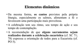 Elementos dinâmicos
• Da mesma forma, os cantos previstos pela própria
liturgia, especialmente os salmos, alimentam a fé e
favorecem uma participação mais proveitosa.
• A celebração tem seu ritmo, seu tempo de ação e seu
tempo de contemplação.
• A recomendação de que alguns sacramentos sejam
realizados durante a celebração eucarística (cf. SC 71;
78) expressa a orientação de todos para a Eucaristia (cf.
PO 5).
 