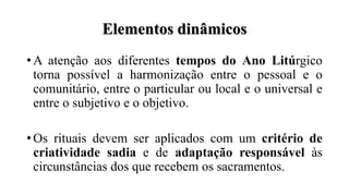 Elementos dinâmicos
• A atenção aos diferentes tempos do Ano Litúrgico
torna possível a harmonização entre o pessoal e o
comunitário, entre o particular ou local e o universal e
entre o subjetivo e o objetivo.
• Os rituais devem ser aplicados com um critério de
criatividade sadia e de adaptação responsável às
circunstâncias dos que recebem os sacramentos.
 