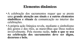 Elementos dinâmicos
• A celebração dos sacramentos requer que se preste
uma grande atenção aos sinais e a outros elementos
simbólicos e rituais da comunicação no interior das
celebrações.
• A própria ação litúrgica revela, mediante o simbolismo
dos gestos e dos ritos, as maravilhas que Deus realiza
invisivelmente. Pela mesma razão, tudo o que se usa
na celebração dos sacramentos deve ser digno,
decoroso e belo.
 