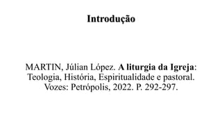 Introdução
MARTIN, Júlian López. A liturgia da Igreja:
Teologia, História, Espiritualidade e pastoral.
Vozes: Petrópolis, 2022. P. 292-297.
 