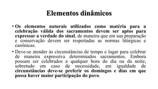 Elementos dinâmicos
• Os elementos naturais utilizados como matéria para a
celebração válida dos sacramentos devem ser aptos para
expressar a verdade do sinal, de maneira que em sua preparação
e conservação devem ser respeitadas as normas litúrgicas e
canônicas.
• Deve-se atender às circunstâncias de tempo e lugar para celebrar
de maneira expressiva determinados sacramentos. Embora
possam ser celebrados a qualquer hora do dia ou da noite,
sobretudo em caso de necessidade, em igualdade de
circunstâncias deve-se preferir os domingos e dias em que
possa haver maior participação do povo.
 