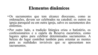Elementos dinâmicos
• Os sacramentos que tem alcance diocesano, como as
ordenações, devem ser celebrados na catedral; os outros na
igreja paroquial ou em outra igreja, salvo os sacramentos dos
enfermos.
• Por outro lado, a tradição litúrgica criou o batistério, os
confessionários e a capela da Reserva eucarística, como
lugares aptos para celebrar determinados sacramentos. A
beleza do lugar contribui também para orientar as mentes
para as realidades invisíveis que se apresentam nos
sacramentos.
 