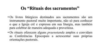 Os “Rituais dos sacramentos”
• Os livros litúrgicos destinados aos sacramentos são um
instrumento pastoral muito importante, não só para conhecer
o que a Igreja crê e expressa em sua liturgia, mas também
para celebrar de maneira adequada e proveitosa.
• Os rituais oferecem alguns praenotanda amplos e convidam
as Conferências Episcopais a acrescentar suas próprias
orientações pastorais.
 