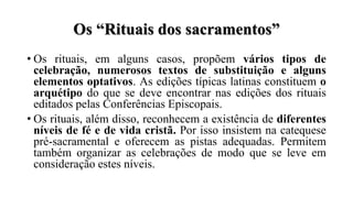 Os “Rituais dos sacramentos”
• Os rituais, em alguns casos, propõem vários tipos de
celebração, numerosos textos de substituição e alguns
elementos optativos. As edições típicas latinas constituem o
arquétipo do que se deve encontrar nas edições dos rituais
editados pelas Conferências Episcopais.
• Os rituais, além disso, reconhecem a existência de diferentes
níveis de fé e de vida cristã. Por isso insistem na catequese
pré-sacramental e oferecem as pistas adequadas. Permitem
também organizar as celebrações de modo que se leve em
consideração estes níveis.
 