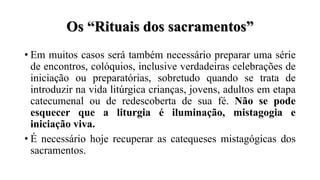 Os “Rituais dos sacramentos”
• Em muitos casos será também necessário preparar uma série
de encontros, colóquios, inclusive verdadeiras celebrações de
iniciação ou preparatórias, sobretudo quando se trata de
introduzir na vida litúrgica crianças, jovens, adultos em etapa
catecumenal ou de redescoberta de sua fé. Não se pode
esquecer que a liturgia é iluminação, mistagogia e
iniciação viva.
• É necessário hoje recuperar as catequeses mistagógicas dos
sacramentos.
 