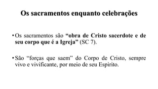 Os sacramentos enquanto celebrações
• Os sacramentos são “obra de Cristo sacerdote e de
seu corpo que é a Igreja” (SC 7).
• São “forças que saem” do Corpo de Cristo, sempre
vivo e vivificante, por meio de seu Espirito.
 