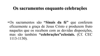 Os sacramentos enquanto celebrações
• Os sacramentos são “Sinais da fé” que conferem
eficazmente a graça de Jesus Cristo e produzem fruto
naqueles que os recebem com as devidas disposições,
mas são também “celebrações”eclesiais. (Cf. CEC
1113-1130).
 