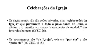 Celebrações da Igreja
• Os sacramentos não são ações privadas, mas “celebrações da
Igreja” que pertencem a todo o povo santo de Deus, o
afetam e o manifestam como “sacramento da unidade” em
favor dos homens (Cf SC 26).
• Os sacramentos são “da Igreja”, existem “por ela” e são
“para ela” (cf. CEC. 1118).
 