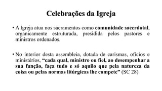Celebrações da Igreja
• A Igreja atua nos sacramentos como comunidade sacerdotal,
organicamente estruturada, presidida pelos pastores e
ministros ordenados.
• No interior desta assembleia, dotada de carismas, ofícios e
ministérios, “cada qual, ministro ou fiel, ao desempenhar a
sua função, faça tudo e só aquilo que pela natureza da
coisa ou pelas normas litúrgicas lhe compete” (SC 28)
 
