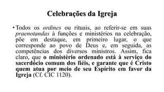 Celebrações da Igreja
• Todos os ordines ou rituais, ao referir-se em suas
praenotandas à funções e ministérios na celebração,
põe em destaque, em primeiro lugar, o que
corresponde ao povo de Deus e, em seguida, as
competências dos diversos ministros. Assim, fica
claro, que o ministério ordenado está à serviço do
sacerdócio comum dos fiéis, e garante que é Cristo
quem atua por meio de seu Espírito em favor da
Igreja (Cf. CIC 1120).
 