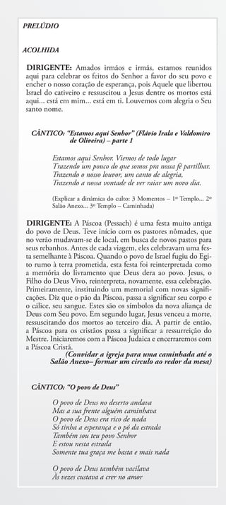 PRELÚDIO


ACOLHIDA

DIRIGENTE: Amados irmãos e irmãs, estamos reunidos
aqui para celebrar os feitos do Senhor a favor do seu povo e
encher o nosso coração de esperança, pois Aquele que libertou
Israel do cativeiro e ressuscitou a Jesus dentre os mortos está
aqui... está em mim... está em ti. Louvemos com alegria o Seu
santo nome.


 CÂNTICO: “Estamos aqui Senhor” (Flávio Irala e Valdomiro
           de Oliveira) – parte 1

        Estamos aqui Senhor. Viemos de todo lugar
        Trazendo um pouco do que somos pra nossa fé partilhar.
        Trazendo o nosso louvor, um canto de alegria,
        Trazendo a nossa vontade de ver raiar um novo dia.
        (Explicar a dinâmica do culto: 3 Momentos – 1º Templo... 2º
        Salão Anexo... 3º Templo – Caminhada)

DIRIGENTE: A Páscoa (Pessach) é uma festa muito antiga
do povo de Deus. Teve início com os pastores nômades, que
no verão mudavam-se de local, em busca de novos pastos para
seus rebanhos. Antes de cada viagem, eles celebravam uma fes-
ta semelhante à Páscoa. Quando o povo de Israel fugiu do Egi-
to rumo à terra prometida, esta festa foi reinterpretada como
a memória do livramento que Deus dera ao povo. Jesus, o
Filho do Deus Vivo, reinterpreta, novamente, essa celebração.
Primeiramente, instituindo um memorial com novas signifi-
cações. Diz que o pão da Páscoa, passa a significar seu corpo e
o cálice, seu sangue. Estes são os símbolos da nova aliança de
Deus com Seu povo. Em segundo lugar, Jesus venceu a morte,
ressuscitando dos mortos ao terceiro dia. A partir de então,
a Páscoa para os cristãos passa a significar a ressurreição do
Mestre. Iniciaremos com a Páscoa Judaica e encerraremos com
a Páscoa Cristã.
              (Convidar a igreja para uma caminhada até o
         Salão Anexo– formar um circulo ao redor da mesa)


 CÂNTICO: “O povo de Deus”

        O povo de Deus no deserto andava
        Mas a sua frente alguém caminhava
        O povo de Deus era rico de nada
        Só tinha a esperança e o pó da estrada
        Também sou teu povo Senhor
        E estou nesta estrada
        Somente tua graça me basta e mais nada

        O povo de Deus também vacilava
        Às vezes custava a crer no amor
 