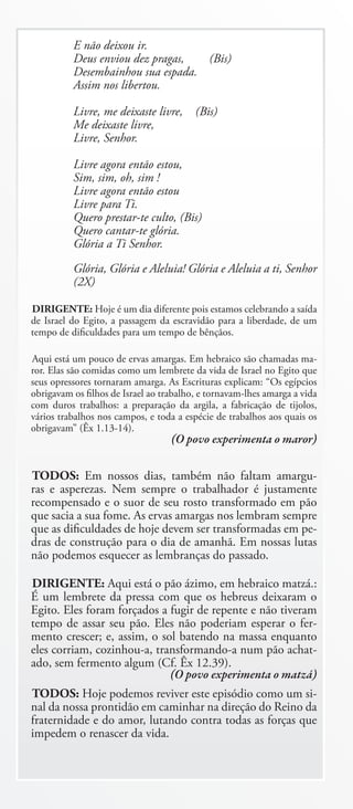 E não deixou ir.
          Deus enviou dez pragas,  (Bis)
          Desembainhou sua espada.
          Assim nos libertou.

          Livre, me deixaste livre,      (Bis)
          Me deixaste livre,
          Livre, Senhor.

          Livre agora então estou,
          Sim, sim, oh, sim !
          Livre agora então estou
          Livre para Ti.
          Quero prestar-te culto, (Bis)
          Quero cantar-te glória.
          Glória a Ti Senhor.
          Glória, Glória e Aleluia! Glória e Aleluia a ti, Senhor
          (2X)

DIRIGENTE: Hoje é um dia diferente pois estamos celebrando a saída
de Israel do Egito, a passagem da escravidão para a liberdade, de um
tempo de dificuldades para um tempo de bênçãos.

Aqui está um pouco de ervas amargas. Em hebraico são chamadas ma-
ror. Elas são comidas como um lembrete da vida de Israel no Egito que
seus opressores tornaram amarga. As Escrituras explicam: “Os egípcios
obrigavam os filhos de Israel ao trabalho, e tornavam-lhes amarga a vida
com duros trabalhos: a preparação da argila, a fabricação de tijolos,
vários trabalhos nos campos, e toda a espécie de trabalhos aos quais os
obrigavam” (Êx 1.13-14).
                                   (O povo experimenta o maror)

TODOS: Em nossos dias, também não faltam amargu-
ras e asperezas. Nem sempre o trabalhador é justamente
recompensado e o suor de seu rosto transformado em pão
que sacia a sua fome. As ervas amargas nos lembram sempre
que as dificuldades de hoje devem ser transformadas em pe-
dras de construção para o dia de amanhã. Em nossas lutas
não podemos esquecer as lembranças do passado.

DIRIGENTE: Aqui está o pão ázimo, em hebraico matzá.:
É um lembrete da pressa com que os hebreus deixaram o
Egito. Eles foram forçados a fugir de repente e não tiveram
tempo de assar seu pão. Eles não poderiam esperar o fer-
mento crescer; e, assim, o sol batendo na massa enquanto
eles corriam, cozinhou-a, transformando-a num pão achat-
ado, sem fermento algum (Cf. Êx 12.39).
                             (O povo experimenta o matzá)
TODOS: Hoje podemos reviver este episódio como um si-
nal da nossa prontidão em caminhar na direção do Reino da
fraternidade e do amor, lutando contra todas as forças que
impedem o renascer da vida.
 
