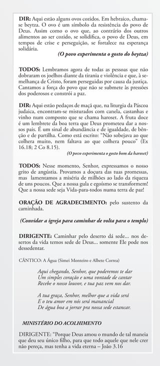 DIR: Aqui estão alguns ovos cozidos. Em hebraico, chama-
se beytza. O ovo é um símbolo da resistência do povo de
Deus. Assim como o ovo que, ao contrário dos outros
alimentos ao ser cozido, se solidifica, o povo de Deus, em
tempos de crise e perseguição, se fortalece na esperança
solidária.
                  (O povo experimenta o gosto do beytza)

TODOS: Lembramos agora de todas as pessoas que não
dobraram os joelhos diante da tirania e violência e que, à se-
melhança de Cristo, foram perseguidas por causa da justiça.
Cantamos a força do povo que não se submete às pressões
dos poderosos e constrói a paz.

DIR: Aqui estão pedaços de maçã que, na liturgia da Páscoa
judaica, encontram-se misturados com canela, castanhas e
vinho num composto que se chama haroset. A fruta doce
é um lembrete da boa terra que Deus prometeu dar a nos-
sos pais. É um sinal de abundância e de igualdade, de bên-
ção e de partilha. Como está escrito: “Não sobejava ao que
colhera muito, nem faltava ao que colhera pouco” (Ex
16.18; 2 Co 8.15).
                       (O povo experimenta o gosto bom da haroset)

TODOS: Nesse momento, Senhor, expressamos o nosso
grito de angústia. Provamos a doçura das tuas promessas,
mas lamentamos a miséria de milhões ao lado da riqueza
de uns poucos. Que a nossa gula e egoísmo se transformem!
Que a nossa sede seja Vida-para-todos numa terra de paz!

ORAÇÃO DE AGRADECIMENTO: pelo sustento da
caminhada.

(Convidar a igreja para caminhar de volta para o templo)

DIRIGENTE: Caminhar pelo deserto dá sede... nos de-
sertos da vida temos sede de Deus... somente Ele pode nos
dessedentar.

CÂNTICO: A Água (Simei Monteiro e Albete Correa)

         Aqui chegando, Senhor, que poderemos te dar
         Um simples coração e uma vontade de cantar
         Recebe o nosso louvor, e tua paz vem nos dar.

         A tua graça, Senhor, melhor que a vida será
         E o teu amor em nós será manancial
         De água boa a jorrar pra nossa sede estancar.

 MINISTÉRIO DO ACOLHIMENTO

DIRIGENTE: “Porque Deus amou o mundo de tal maneia
que deu seu único filho, para que todo aquele que nele crer
não pereça, mas tenha a vida eterna – João 3.16
 