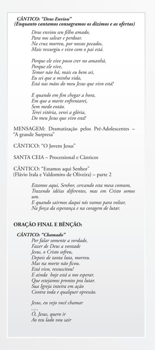 CÂNTICO: “Deus Enviou”
(Enquanto cantamos consagramos os dízimos e as ofertas)
        Deus enviou seu filho amado,
        Para nos salvar e perdoar.
        Na cruz morreu, por nossos pecados,
        Mais ressurgiu e vivo com o pai está.

        Porque ele vive posso crer no amanhã,
        Porque ele vive,
        Temor não há, mais eu bem sei,
        Eu sei que a minha vida,
        Está nas mãos do meu Jesus que vivo está!

        E quando em fim chegar a hora,
        Em que a morte enfrentarei,
        Sem medo então.
        Terei vitória, verei a glória,
        Do meu Jesus que vivo está!
MENSAGEM: Dramatização pelos Pré-Adolescentes –
“A grande Surpresa”

CÂNTICO: “O Jovem Jesus”

SANTA CEIA – Processional e Cânticos

CÂNTICO: “Estamos aqui Senhor”
(Flávio Irala e Valdomiro de Oliveira) – parte 2
        Estamos aqui, Senhor, cercando esta mesa comum,
        Trazendo idéias diferentes, mas em Cristo somos
        um.
        E quando sairmos daqui nós vamos para voltar,
        Na força da esperança e na coragem de lutar.


ORAÇÃO FINAL E BÊNÇÃO:
 CÂNTICO: “Chamado”
        Por falar somente a verdade,
        Fazer de Deus a vontade
        Jesus, o Cristo sofreu,
        Depois de tanta luta, morreu.
        Mas na morte não ficou.
        Está vivo, ressuscitou!
        E ainda hoje está a nos esperar.
        Que estejamos prontos pra lutar.
        Sua Igreja inteira em ação
        Contra toda e qualquer opressão.
        Jesus, eu vejo você chamar
        .....
        Ó, Jesus, quero ir
        Ao teu lado vou sair
 