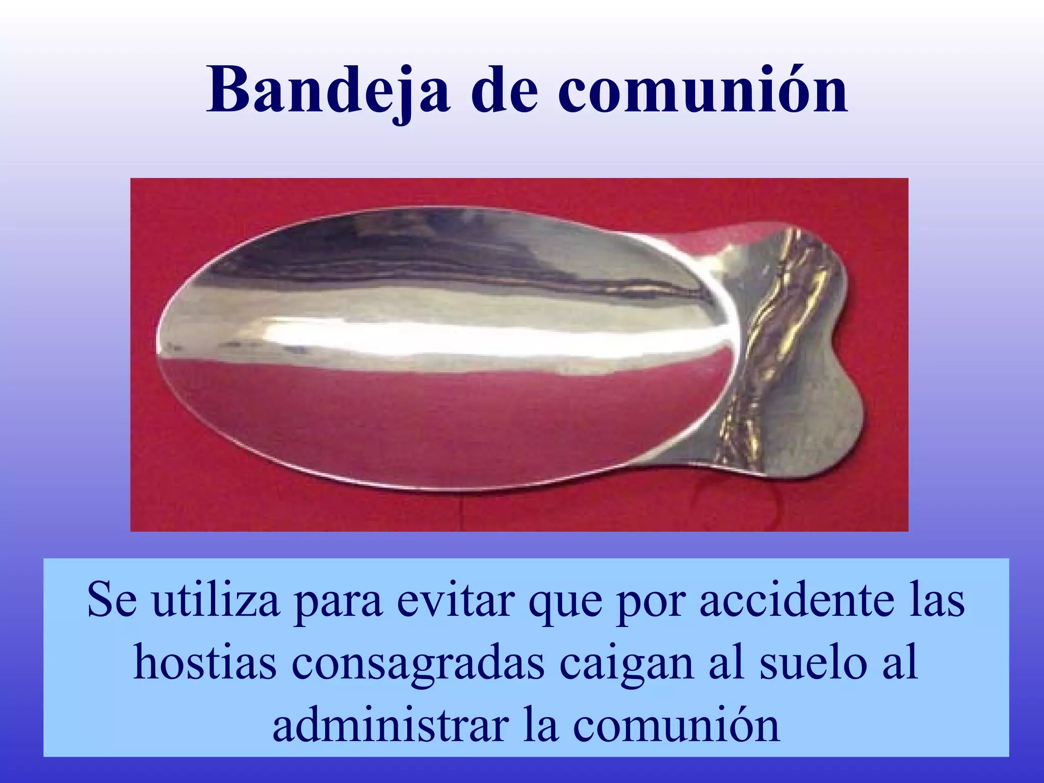 Bandeja de comunión
Se utiliza para evitar que por accidente las
hostias consagradas caigan al suelo al
administrar la comunión
 
