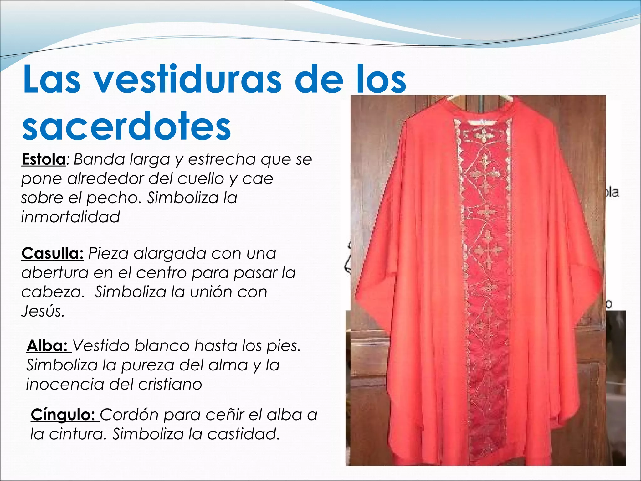 Las vestiduras de los
sacerdotes
Estola: Banda larga y estrecha que se
pone alrededor del cuello y cae
sobre el pecho. Simboliza la
inmortalidad
Casulla: Pieza alargada con una
abertura en el centro para pasar la
cabeza. Simboliza la unión con
Jesús.
Alba: Vestido blanco hasta los pies.
Simboliza la pureza del alma y la
inocencia del cristiano
Cíngulo: Cordón para ceñir el alba a
la cintura. Simboliza la castidad.
 