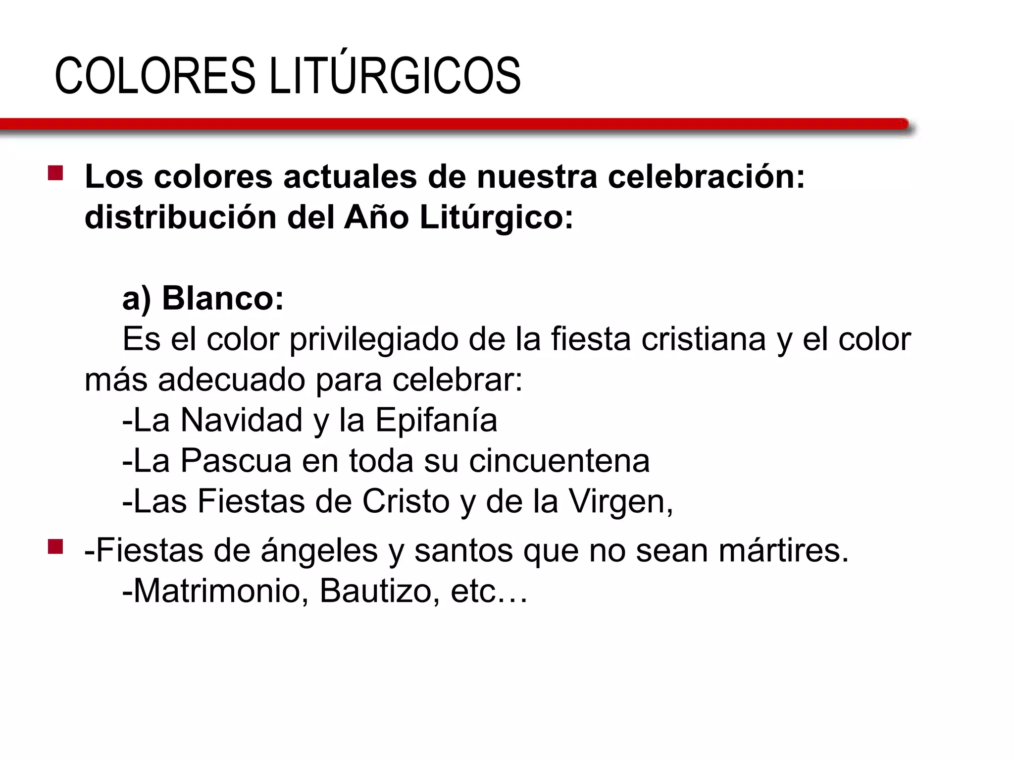 COLORES LITÚRGICOS
 Los colores actuales de nuestra celebración:
distribución del Año Litúrgico:
a) Blanco:
Es el color privilegiado de la fiesta cristiana y el color
más adecuado para celebrar:
-La Navidad y la Epifanía
-La Pascua en toda su cincuentena
-Las Fiestas de Cristo y de la Virgen,
 -Fiestas de ángeles y santos que no sean mártires.
-Matrimonio, Bautizo, etc…
 