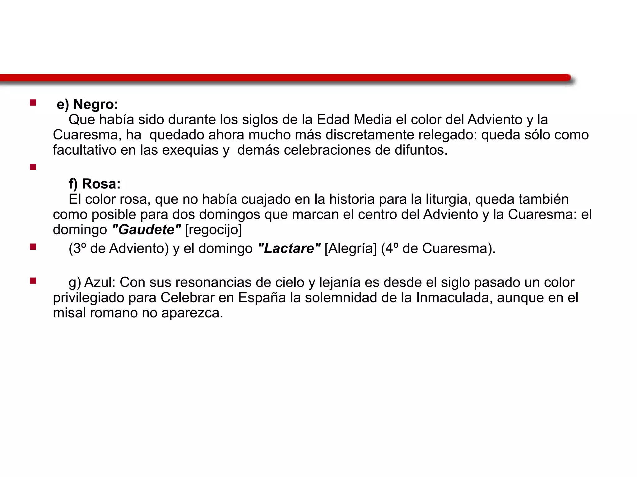  e) Negro:
Que había sido durante los siglos de la Edad Media el color del Adviento y la
Cuaresma, ha quedado ahora mucho más discretamente relegado: queda sólo como
facultativo en las exequias y demás celebraciones de difuntos.

f) Rosa:
El color rosa, que no había cuajado en la historia para la liturgia, queda también
como posible para dos domingos que marcan el centro del Adviento y la Cuaresma: el
domingo "Gaudete" [regocijo]
 (3º de Adviento) y el domingo "Lactare" [Alegría] (4º de Cuaresma).
 g) Azul: Con sus resonancias de cielo y lejanía es desde el siglo pasado un color
privilegiado para Celebrar en España la solemnidad de la Inmaculada, aunque en el
misal romano no aparezca.
 