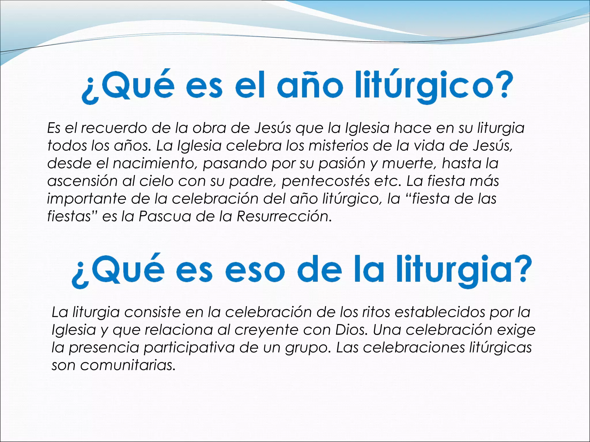 Es el recuerdo de la obra de Jesús que la Iglesia hace en su liturgia
todos los años. La Iglesia celebra los misterios de la vida de Jesús,
desde el nacimiento, pasando por su pasión y muerte, hasta la
ascensión al cielo con su padre, pentecostés etc. La fiesta más
importante de la celebración del año litúrgico, la “fiesta de las
fiestas” es la Pascua de la Resurrección.
La liturgia consiste en la celebración de los ritos establecidos por la
Iglesia y que relaciona al creyente con Dios. Una celebración exige
la presencia participativa de un grupo. Las celebraciones litúrgicas
son comunitarias.
 