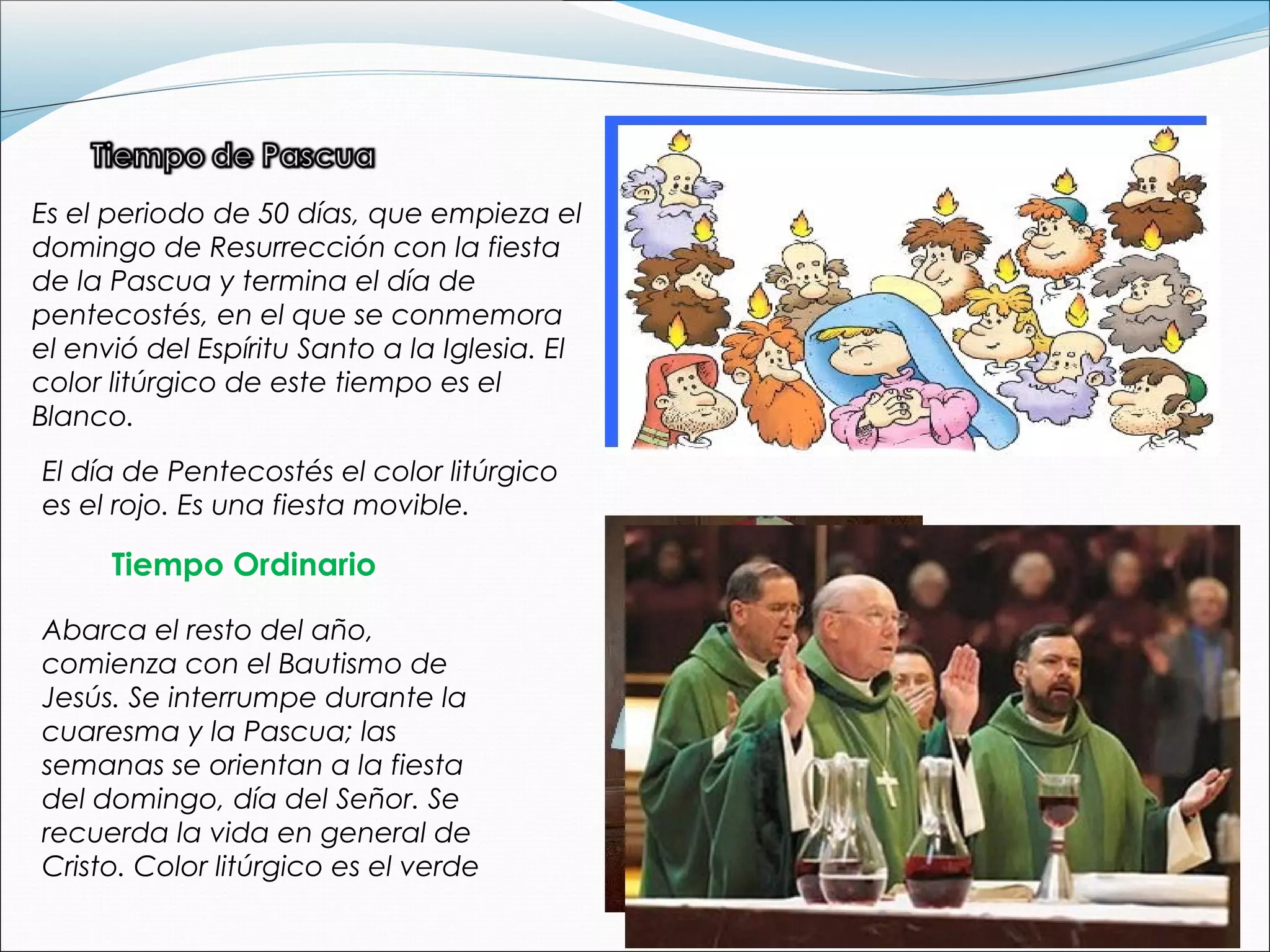 Es el periodo de 50 días, que empieza el
domingo de Resurrección con la fiesta
de la Pascua y termina el día de
pentecostés, en el que se conmemora
el envió del Espíritu Santo a la Iglesia. El
color litúrgico de este tiempo es el
Blanco.
El día de Pentecostés el color litúrgico
es el rojo. Es una fiesta movible.
Tiempo Ordinario
Abarca el resto del año,
comienza con el Bautismo de
Jesús. Se interrumpe durante la
cuaresma y la Pascua; las
semanas se orientan a la fiesta
del domingo, día del Señor. Se
recuerda la vida en general de
Cristo. Color litúrgico es el verde
 