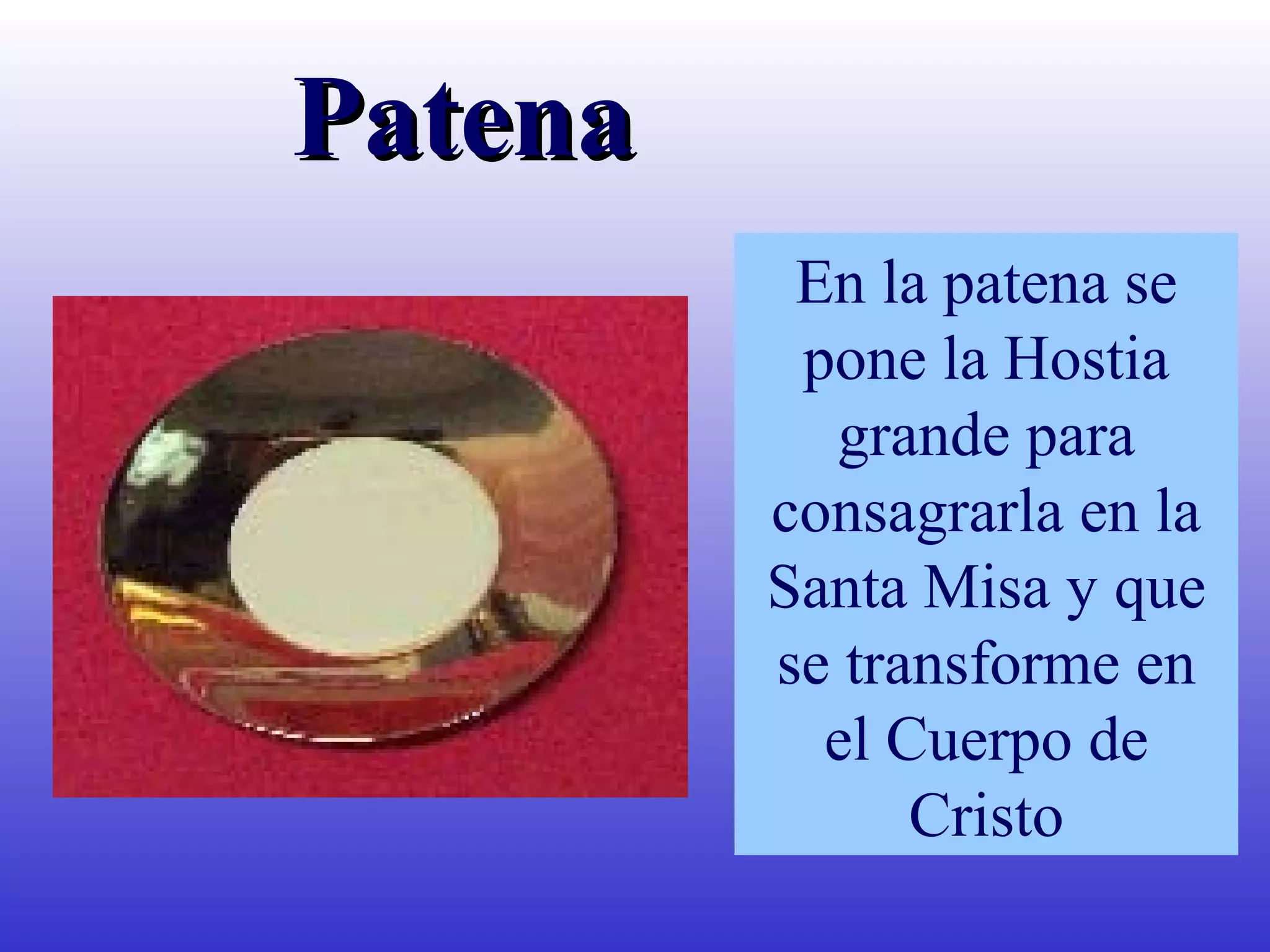En la patena se
pone la Hostia
grande para
consagrarla en la
Santa Misa y que
se transforme en
el Cuerpo de
Cristo
PatenaPatena
 