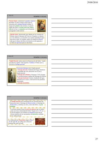 29/08/2010




L 79 de 92
                                                     TIEMPOS Y CICLOS, 7


     Viernes Santo: conmemora la pasión y muerte
     del Señor. El oficio romano actual sigue la
     estructura de la antigua liturgia romana: li-
     turgia de la palabra (dos lecturas y la pasión
     según San Juan) y oración universal; adora-
     ción de la Cruz; y comunión con la Eucaristía
     consagrada la tarde anterior.

        Sábado Santo, denominado gran sábado por los cristianos de
        Oriente, honra el descanso de Cristo en el sepulcro, su descen-
        so a los infiernos y su encuentro con cuantos esperaban la aper-
        tura de los cielos. El cristiano, unido a los dolores de María,
        sabe que el silencio de Dios en la historia es sólo aparente y
        se llena de esperanza para la vida futura.




L 80 de 92
                                                     TIEMPOS Y CICLOS, 8

      Vigilia Pascual: noche santa de la Resurrección del Señor, “madre
      de todas las vigilias” (San Agustín). Culmina el Triduo sacro y
      da inicio al tiempo pascual.

                    Estructura litúrgica de la Vigilia pascual:
                    - Liturgia de la luz: bendición del fuego, bendición
                    y encendido del cirio, procesión con el cirio y
                    pregón pascual.
                    - Liturgia de la Palabra: 9 lecturas (7 AT), Evange-
                    lio (acontecimientos mañana del Domingo de Pascua).
                    - Liturgia bautismal: letanías, bendición del agua,
                    bautismo (en su caso) y renovación de las promesas
                    bautismales.
                    - Liturgia eucarística.




L 81 de 92
                                                     TIEMPOS Y CICLOS, 9

        El tiempo pascual está constituido por los cincuenta días que
        transcurren entre el domingo de Resurrección y el domingo de
        Pentecostés y constituye un solo y único día festivo: el gran
        domingo.

         La primera semana forma la octava de pascua, que se celebra
         como una única solemnidad del Señor. Surgió en el s. IV con
         el fin de asegurar a los neófitos la catequesis acerca de los
         divinos misterios de los sacramentos de iniciación, recibidos
         en la vigilia pascual.


    La celebración de Pentecostés surgió a fina-
    les del siglo III por influjo de la fiesta ho-
    mónima del culto de Israel.




                                                                                  27
 