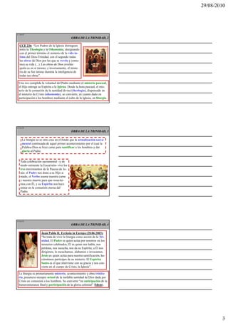 29/08/2010




L 7 de 92
                                              OBRA DE LA TRINIDAD, 2

   CCE 236: “Los Padres de la Iglesia distinguen
   entre la Theologia y la Oikonomia, designando
   con el primer término el misterio de la vida ín-
   tima del Dios-Trinidad, con el segundo todas
   las obras de Dios por las que se revela y comu-
   nica su vida (...). Las obras de Dios revelan
   quién es en sí mismo; e inversamente, el miste-
   rio de su Ser íntimo ilumina la inteligencia de
   todas sus obras”.

  Una vez cumplida la voluntad del Padre mediante el misterio pascual,
  el Hijo entrega su Espíritu a la Iglesia. Desde la hora pascual, el mis-
  terio de la comunión de la santidad divina (theologia), dispensado en
  el misterio de Cristo (oikonomia), se convierte, en cuanto dado en
  participación a los hombres mediante el culto de la Iglesia, en liturgia.




L 8 de 92
                                              OBRA DE LA TRINIDAD, 3

      La liturgia no es otra cosa en el fondo que la actualización sacra-
      mental continuada de aquel primer acontecimiento por el cual la
      Palabra-Dios se hizo carne para santificar a los hombres y dar
      gloria al Padre.


    Toda celebración sacramental –y de
    modo eminente la Eucaristía- vive los
    tres movimientos de la Pascua de Je-
    sús: el Padre nos dona a su Hijo a-
    mado, el Verbo asume nuestra carne
    y nuestra muerte para que resucite-
    mos con Él, y su Espíritu nos hace
    entrar en la comunión eterna del
    Padre.




L 9 de 92
                                              OBRA DE LA TRINIDAD, 4

                     Juan Pablo II, Ecclesia in Europa (28.06.2003):
                     “Se trata de vivir la liturgia como acción de la Tri-
                     nidad. El Padre es quien actúa por nosotros en los
                     misterios celebrados; Él es quien nos habla, nos
                     perdona, nos escucha, nos da su Espíritu; a Él nos
                     dirigimos, lo escuchamos, alabamos e invocamos.
                     Jesús es quien actúa para nuestra santificación, ha-
                     ciéndonos partícipes de su misterio. El Espíritu
                     Santo es el que interviene con su gracia y nos con-
                     vierte en el cuerpo de Cristo, la Iglesia”.

  La liturgia es primariamente misterio, acontecimiento y obra trinita-
  ria, presencia siempre actual de la inefable santidad de Dios dada por
  Cristo en comunión a los hombres. Se convierte “en anticipación de la
  bienaventuranza final y participación de la gloria celestial” (Idem).




                                                                                      3
 