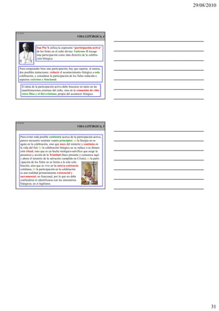 29/08/2010




L 91 de 92
                                                      VIDA LITÚRGICA, 4


                   San Pío X utiliza la expresión “participación activa”
                   de los fieles en el culto divino. Vaticano II recoge
                   esta participación como idea directriz de la celebra-
                   ción litúrgica.


    Para comprender bien esta participación, hay que superar, al menos,
    dos posibles tentaciones: reducir el acontecimiento litúrgico a sola
    celebración, y considerar la participación de los fieles reducida a
    aspectos externos y funcional.

       El alma de la participación activa debe buscarse no tanto en las
       manifestaciones externas del culto, sino en la comunión de vida
       entre Dios y el fiel cristiano, propia del acontecer litúrgico.




L 92 de 92
                                                      VIDA LITÚRGICA, 5


     Para evitar toda posible confusión acerca de la participación activa,
     parece necesario sostener cuatro principios: a) la liturgia no se
     agota en la celebración, sino que nace del misterio y continúa en
     la vida del fiel; b) la celebración litúrgica no se reduce a su dimen-
     sión ritual, sino que es un hecho teológico-salvífico que exige la
     presencia y acción de la Trinidad (hace presente y comunica aquí
     y ahora el misterio de la salvación cumplido en Cristo); c) la parti-
     cipación de los fieles no se limita a la sola cele-
     bración, sino que se vive en la entera existencia
     cotidiana; d) la participación en la celebración
     es una realidad primariamente existencial y
     sacramental, no funcional, por lo que no debe
     confundirse ni identificarse con los ministerios
     litúrgicos, en sí legítimos.




                                                                                     31
 