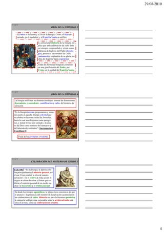 29/08/2010




L 10 de 92
                                                 OBRA DE LA TRINIDAD, 5


        El Padre es la fuente y el fin de la liturgia; Cristo, el Hijo en-
        carnado, es el mediador; y el Espíritu Santo su artífice.

                                  La estructura trinitaria de la liturgia im-
                                  plica que toda celebración de culto debe
                                  ser siempre comprendida y vivida como
                                  alabanza de la gloria del Padre (doxolo-
                                  gía), presencia sacramental de Cristo
                                  (anámnesis), resplandor de su gloria por
                                  obra del Espíritu Santo (epíclesis).

                                  Todas las fórmulas litúrgicas culminan
                                  en una glorificación del Padre, por
                                  Cristo, en la unidad del Espíritu Santo.




L 11 de 92
                                                 OBRA DE LA TRINIDAD, 6

    La liturgia unifica en su dinámica teológica interna las dimensiones
    descendente y ascendente –santificación y culto- del misterio de
    salvación.

   “En la liturgia terrena, pregustamos y toma-
   mos parte en aquella liturgia celestial que
   se celebra en la santa ciudad de Jerusalén,
   hacia la cual nos dirigimos como peregri-
   nos, y donde Cristo está sentado a la dies-
   tra de Dios como ministro del santuario y
   del tabernáculo verdadero” (Sacrosanctum
   Concilium 8).

             Final de los prefacios y Sanctus.




L 12 de 92

                          CELEBRACIÓN DEL MISTERIO DE CRISTO, 1


   CCE 1067: “En la liturgia, la Iglesia cele-
   bra principalmente el misterio pascual por
   el que Cristo realizó la obra de nuestra
   salvación”. En el centro de toda acción li-
   túrgica se sitúan los ritos y fiestas que ce-
   lebran el misterio pascual de un modo nu-
   clear: la Eucaristía y el triduo pascual.

    Ya desde los tiempos apostólicos, la Iglesia tuvo conciencia de que
    el anuncio y la presencia del misterio de la salvación acontecían en
    las celebraciones de culto. Misterio era para la literatura patrística
    la categoría teológica que expresaba tanto la acción salvadora de
    Dios en Cristo, como su celebración en el culto.




                                                                                        4
 