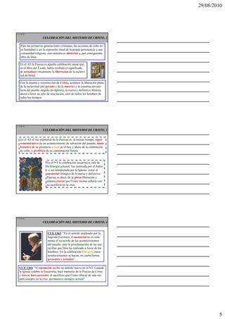 29/08/2010




L 13 de 92

                       CELEBRACIÓN DEL MISTERIO DE CRISTO, 2

     Para las primeras generaciones cristianas, las acciones de culto no
     se limitaban a ser la expresión ritual de la propia pertenencia a una
     comunidad religiosa, sino auténticos misterios y, por consiguiente,
     obra de Dios.

    En el AT la Pascua es aquella celebración anual que,
    en el libro del Éxodo, había recibido el significado
    de actualizar ritualmente la liberación de la esclavi-
    tud de Israel.

    Con la muerte y resurrección de Cristo, acontece la liberación plena
    de la esclavitud (del pecado y de la muerte) y la constitución per-
    fecta del pueblo elegido (la Iglesia), la nueva y definitiva Alianza,
    ahora a favor no sólo de una nación, sino de todos los hombres de
    todos los tiempos.




L 14 de 92

                       CELEBRACIÓN DEL MISTERIO DE CRISTO, 3


    En el AT el rito memorial de la Pascua es, al mismo tiempo, signo
    rememorativo de un acontecimiento de salvación del pasado, mani-
    festativo de su presencia actual en el hoy y ahora de la celebración
    de culto, y profético de su consumación futura.


                          En el NT la celebración eucarística, raíz de
                          la liturgia eclesial, fue instituida por el Señor
                          –y así interpretada por la Iglesia- como el
                          memorial litúrgico de la nueva y definitiva
                          Pascua, es decir, de la plena liberación y
                          alianza eterna que Cristo mismo sellaría con
                          su sacrificio en la cruz.




L 15 de 92

                       CELEBRACIÓN DEL MISTERIO DE CRISTO, 4


                           CCE 1363: “En el sentido empleado por la
                           Sagrada Escritura, el memorial no es sola-
                           mente el recuerdo de los acontecimientos
                           del pasado, sino la proclamación de las ma-
                           ravillas que Dios ha realizado a favor de los
                           hombres. En la celebración litúrgica, estos
                           acontecimientos se hacen, en cierta forma,
                           presentes y actuales”.

   CCE 1364: “El memorial recibe un sentido nuevo en el NT. Cuando
   la Iglesia celebra la Eucaristía, hace memoria de la Pascua de Cristo
   y ésta se hace presente: el sacrificio que Cristo ofreció de una vez
   para siempre en la cruz, permanece siempre actual”.




                                                                                      5
 