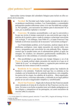 Justicia y Paz 3
¿Qué podemos hacer?
Aprovechar ciertos tiempos del calendario litúrgico para incluir en ellos as-
pectos de la creación.
Navidad: En Navidad suele haber mucho consumismo de todo y
se producen muchísimos residuos. Las Fraternidades y comunidades
parroquiales pueden reflexionar cómo vivir una Navidad más ecológi-
ca. Por ejemplo, ¿son necesarios los árboles para la decoración? Si se
usan ¿no se podrían replantar o reciclar?
Cuaresma: Si estamos acostumbrados a oír que la conversión a
la que nos invita el tiempo cuaresmal es una conversión que exige la
práctica de la justicia, poco o nada lo estamos a relacionar conversión
con ecología. Y sin embargo, Juan Pablo II1
y el papa Francisco2
han
hablado en diversas ocasiones de la necesaria “conversión ecológica”.
Las Fraternidades podrían, en la Cuaresma, analizar alguno de los
problemas ecológicos, tener algún encuentro de oración sobre esos
temas y preguntarse qué conversión les esta pidiendo Dios. Algunos
asuntos que se pueden tratar son el calentamiento global; el agua; las
energías; los residuos; los alimentos genéticamente modificados; la
ecología en la vida cotidiana; el consumo responsable...
Otra posibilidad es que durante este tiempo litúrgico o en el de
Pascua se pueda realizar algún encuentro de oración en el que en el
“árbol de la cruz” se coloquen plantas y vegetación para mostrar que
la muerte de Jesús renueva toda la creación.
Bendición de los animales. En muchos países hay tradición de
bendecir a los animales. Tradición rural que hoy se continúa en las
ciudades con la bendición de los animales domésticos o de compañía,
los perros de los ciegos, los caballos de la policía… Bien organizado,
con unos textos y oraciones adecuadas y realizado en un lugar público
puede ser un acto evangelizador simpático y sensibilizador.
Día de San Francisco. Algún año la fiesta de San Francisco puede
estar centrada en el tema de la relación de San Francisco con las cria-
turas. En torno a esa fecha se pueden tener actividades pedagógicas en
los colegios y catequéticas en las parroquias, así como encuentros de
oración sobre la creación.
1 Cf. JUAN PABLO II, Audiencia general, miércoles 17 enero 2001 y Angelus del domingo 10 de no-
viembre de 2002.
2 PAPA FRANCISCO. Encíclica Laudato Si, 216-221.
 