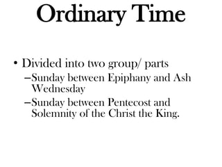 Ordinary Time
• Divided into two group/ parts
–Sunday between Epiphany and Ash
Wednesday
–Sunday between Pentecost and
Solemnity of the Christ the King.
 