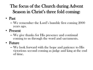 The focus of the Church during Advent
Season in Christ’s three fold coming:
• Past
– We remember the Lord’s humble first coming 2000
years ago.
• Present
– We give thanks for His presence and continual
coming to us through the word and sacraments.
• Future
– We look forward with the hope and patience to His
victorious second coming as judge and king at the end
of time.
 