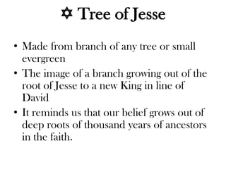  Tree of Jesse
• Made from branch of any tree or small
evergreen
• The image of a branch growing out of the
root of Jesse to a new King in line of
David
• It reminds us that our belief grows out of
deep roots of thousand years of ancestors
in the faith.
 