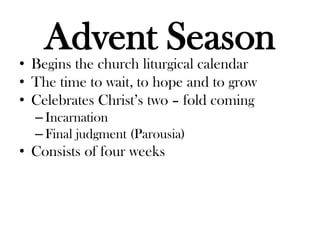 Advent Season
• Begins the church liturgical calendar
• The time to wait, to hope and to grow
• Celebrates Christ’s two – fold coming
– Incarnation
– Final judgment (Parousia)
• Consists of four weeks
 