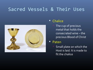 Sacred Vessels & Their Uses
 Chalice
 The cup of precious
metal that holds the
consecrated wine – the
precious Blood of Christ
 Paten
 Small plate on which the
Host is laid. It is made to
fit the chalice
 