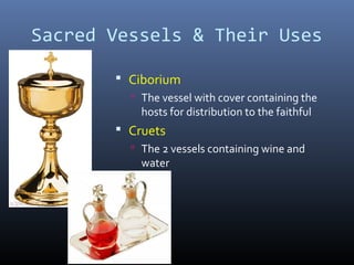 Sacred Vessels & Their Uses
 Ciborium
 The vessel with cover containing the
hosts for distribution to the faithful
 Cruets
 The 2 vessels containing wine and
water
 