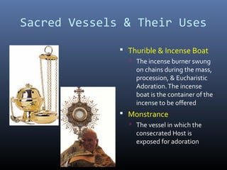 Sacred Vessels & Their Uses
 Thurible & Incense Boat
 The incense burner swung
on chains during the mass,
procession, & Eucharistic
Adoration.The incense
boat is the container of the
incense to be offered
 Monstrance
 The vessel in which the
consecrated Host is
exposed for adoration
 