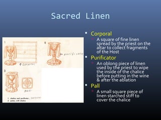 Sacred Linen
 Corporal
 A square of fine linen
spread by the priest on the
altar to collect fragments
of the Host
 Purificator
 An oblong piece of linen
used by the priest to wipe
the inside of the chalice
before putting in the wine
& after the ablation
 Pall
 A small square piece of
linen starched stiff to
cover the chalice
r
 