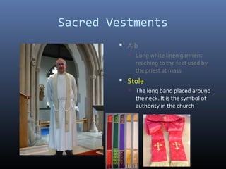 Sacred Vestments
 Alb
 Long white linen garment
reaching to the feet used by
the priest at mass
 Stole
 The long band placed around
the neck. It is the symbol of
authority in the church
 