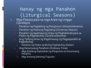 Hanay ng mga Panahon
(Liturgical Seasons)
I. Mga Pabasa para sa mga Araw ng Linggo
(Sundays)
1. Panahon ng Pagdating ng Panginoon (Advent/Advento)
2. Panahon ng Paskong Pagsilang (Christmas Season)
3. Panahon ng Apatnapung Araw ng Paghahanda para sa
Pasko ng Pagkabuhay (Lent/Kuwaresma)
4. Ang Tatlong Araw ng Pagdiriwang ng Pagpapasakit at
Pagkabuhay
a. Panahon ng Pasko ng Muling Pagkabuhay (Easter)
5. Ang Karaniwang Panahon (Ordinary Time)
a. Mga Dakilang Kapistahan ng Panginoon sa Karaniwang
Panahon
b. Mga Awiting Salmong Tugunan
 