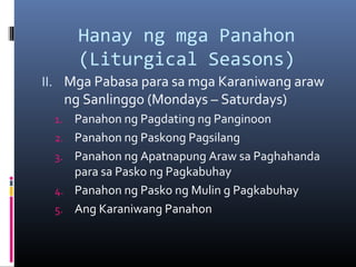 Hanay ng mga Panahon
(Liturgical Seasons)
II. Mga Pabasa para sa mga Karaniwang araw
ng Sanlinggo (Mondays – Saturdays)
1. Panahon ng Pagdating ng Panginoon
2. Panahon ng Paskong Pagsilang
3. Panahon ng Apatnapung Araw sa Paghahanda
para sa Pasko ng Pagkabuhay
4. Panahon ng Pasko ng Mulin g Pagkabuhay
5. Ang Karaniwang Panahon
 